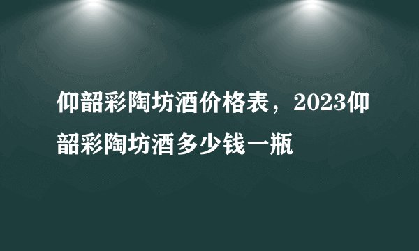 仰韶彩陶坊酒价格表，2023仰韶彩陶坊酒多少钱一瓶