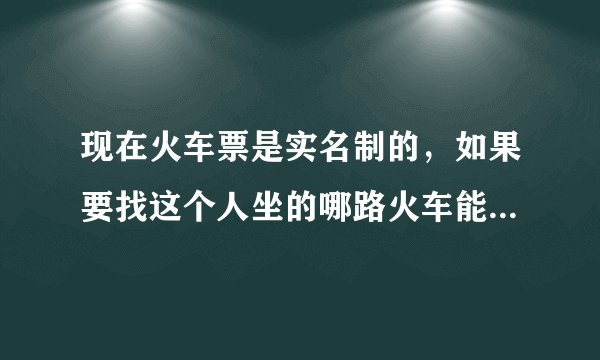 现在火车票是实名制的，如果要找这个人坐的哪路火车能查到吗？