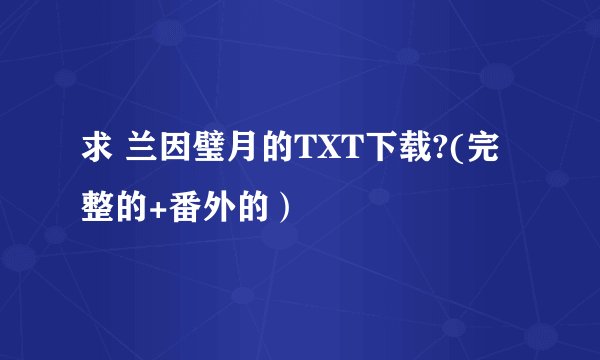 求 兰因璧月的TXT下载?(完整的+番外的）