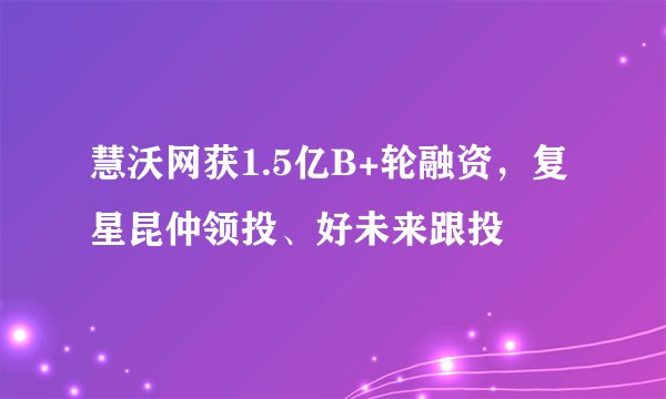 慧沃网获1.5亿B+轮融资，复星昆仲领投、好未来跟投