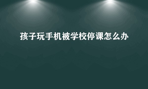 孩子玩手机被学校停课怎么办
