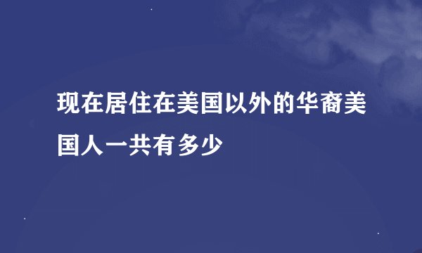 现在居住在美国以外的华裔美国人一共有多少