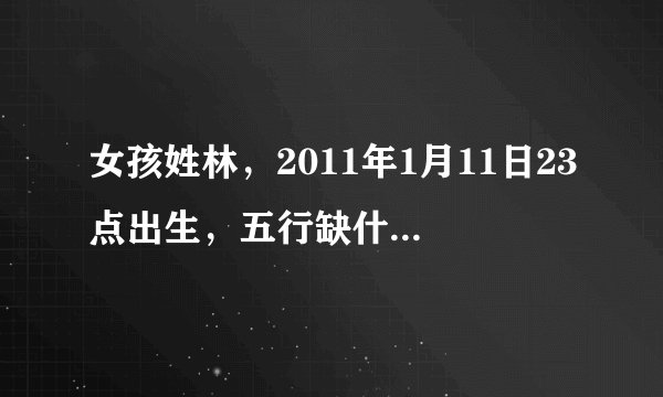 女孩姓林，2011年1月11日23点出生，五行缺什么，起什么名字？