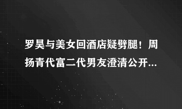 罗昊与美女回酒店疑劈腿!周扬青代富二代男友澄清公开女方身份
