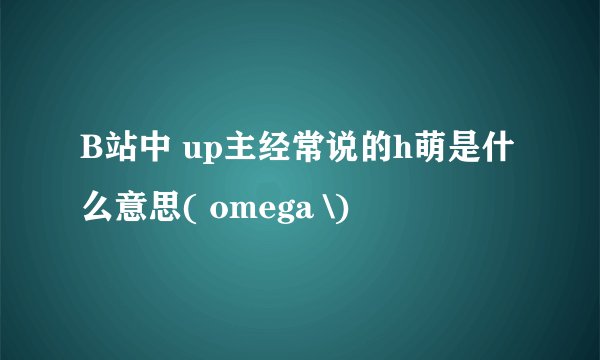 B站中 up主经常说的h萌是什么意思( omega \)