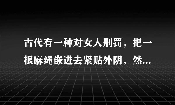 古代有一种对女人刑罚，把一根麻绳嵌进去紧贴外阴，然后来回拉绳子，直到血肉模糊，残不残酷。