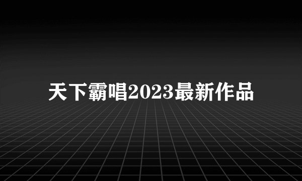 天下霸唱2023最新作品