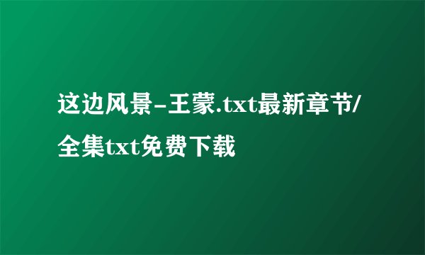 这边风景-王蒙.txt最新章节/全集txt免费下载