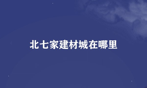 北七家建材城在哪里