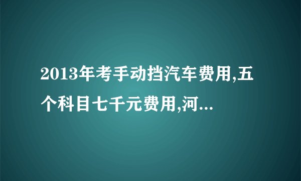 2013年考手动挡汽车费用,五个科目七千元费用,河源市高速路,有人考要上万元