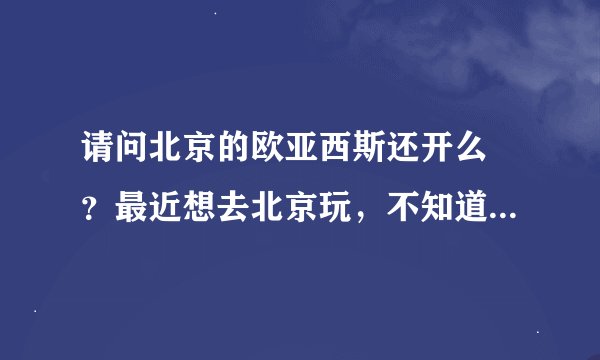 请问北京的欧亚西斯还开么 ？最近想去北京玩，不知道是否开了，听说老的不开了，那新的还开么 ？谢谢