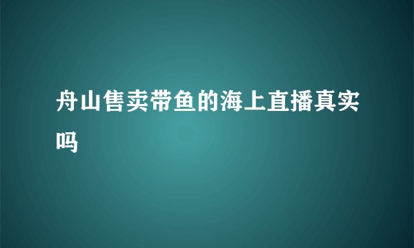 舟山售卖带鱼的海上直播真实吗