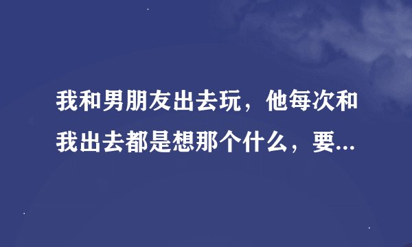 我和男朋友出去玩，他每次和我出去都是想那个什么，要我和他开房，我不去，出去一次都上公园什么的都想