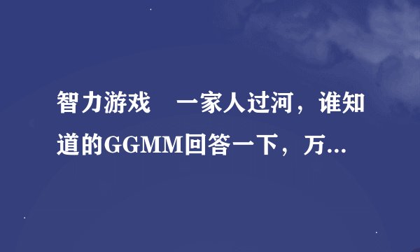 智力游戏 一家人过河，谁知道的GGMM回答一下，万分感谢！