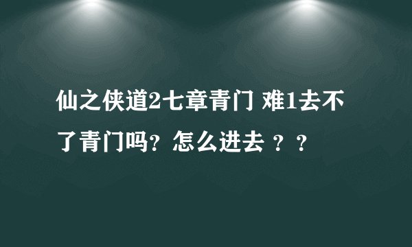 仙之侠道2七章青门 难1去不了青门吗？怎么进去 ？？