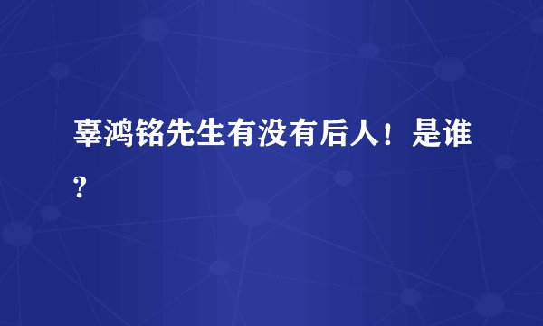 辜鸿铭先生有没有后人！是谁?