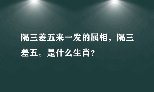 隔三差五来一发的属相，隔三差五。是什么生肖？