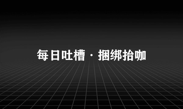 每日吐槽·捆绑抬咖
