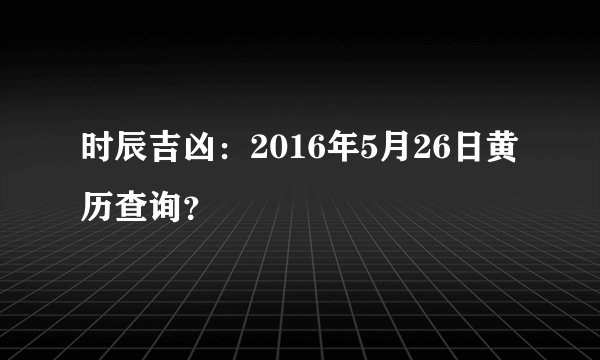 时辰吉凶：2016年5月26日黄历查询？