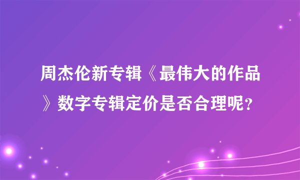 周杰伦新专辑《最伟大的作品》数字专辑定价是否合理呢？
