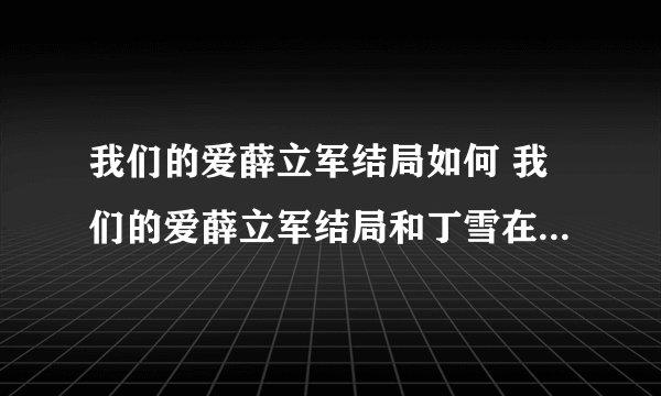 我们的爱薛立军结局如何 我们的爱薛立军结局和丁雪在一起了吗