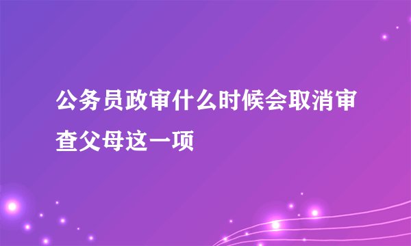 公务员政审什么时候会取消审查父母这一项