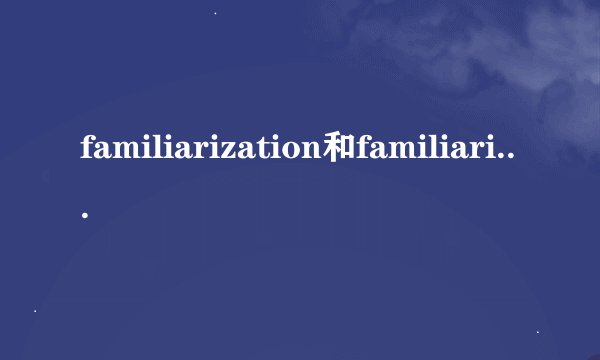 familiarization和familiarity的详细区别，