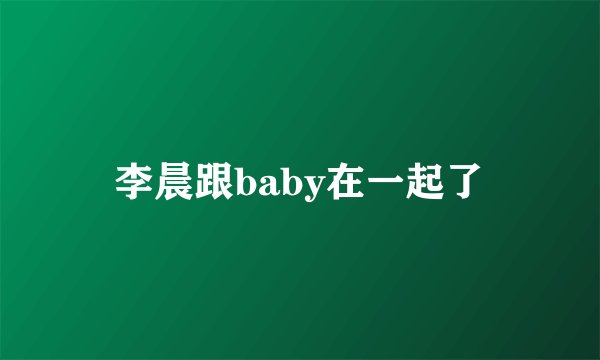 李晨跟baby在一起了