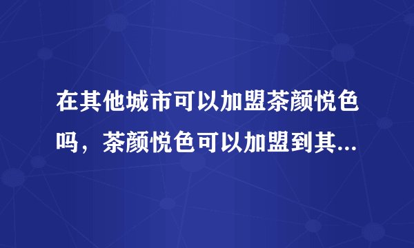 在其他城市可以加盟茶颜悦色吗，茶颜悦色可以加盟到其他省份城市吗
