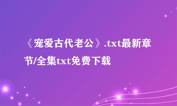 《宠爱古代老公》.txt最新章节/全集txt免费下载
