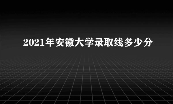 2021年安徽大学录取线多少分