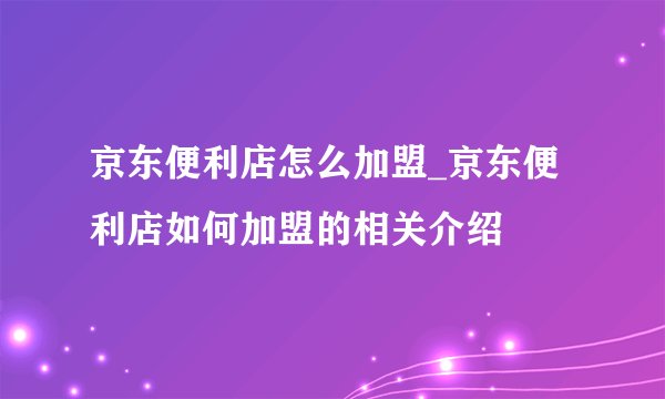 京东便利店怎么加盟_京东便利店如何加盟的相关介绍
