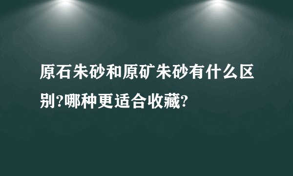 原石朱砂和原矿朱砂有什么区别?哪种更适合收藏?