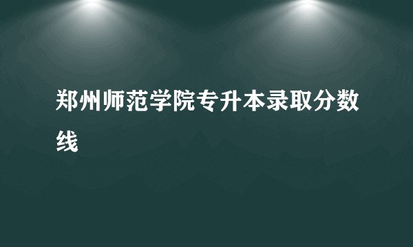 郑州师范学院专升本录取分数线