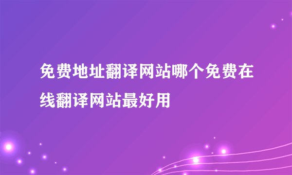 免费地址翻译网站哪个免费在线翻译网站最好用
