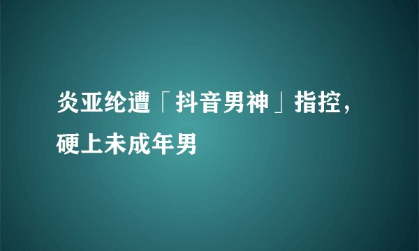 炎亚纶遭「抖音男神」指控，硬上未成年男
