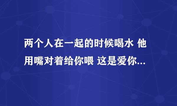 两个人在一起的时候喝水 他用嘴对着给你喂 这是爱你的表现吗？