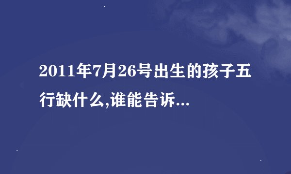 2011年7月26号出生的孩子五行缺什么,谁能告诉我，求免费的，谢谢啦