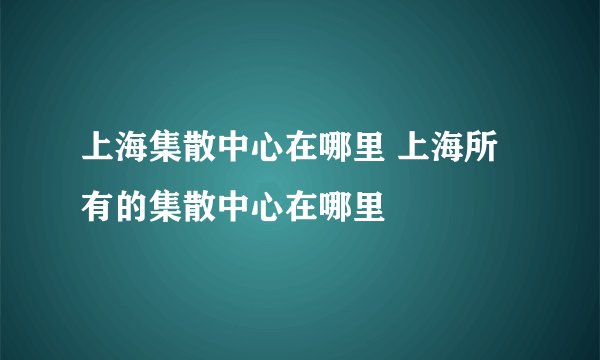 上海集散中心在哪里 上海所有的集散中心在哪里