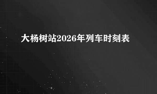 大杨树站2026年列车时刻表