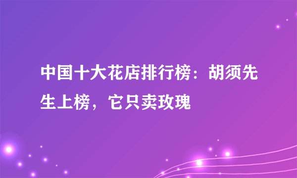 中国十大花店排行榜：胡须先生上榜，它只卖玫瑰