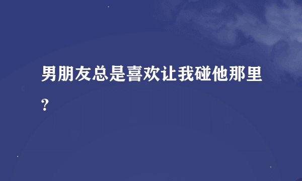 男朋友总是喜欢让我碰他那里？