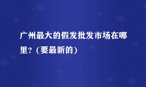 广州最大的假发批发市场在哪里？(要最新的)