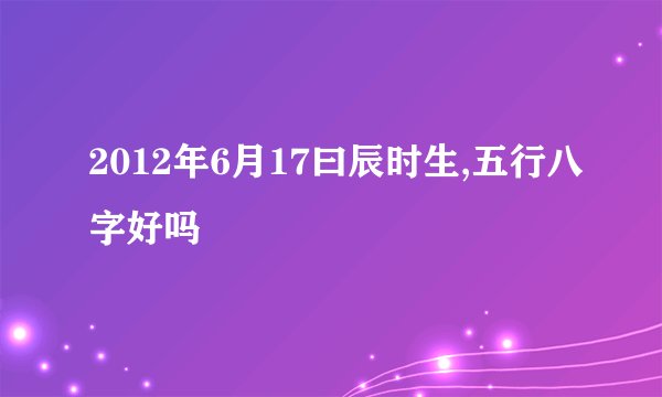 2012年6月17曰辰时生,五行八字好吗