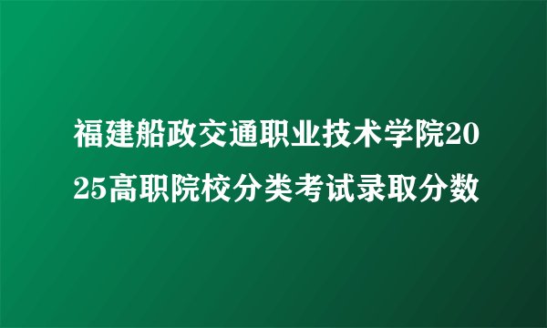 福建船政交通职业技术学院2025高职院校分类考试录取分数
