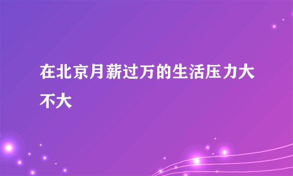 在北京月薪过万的生活压力大不大
