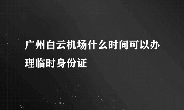 广州白云机场什么时间可以办理临时身份证