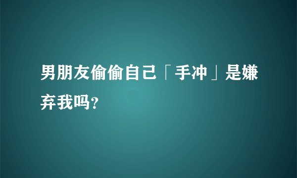 男朋友偷偷自己「手冲」是嫌弃我吗？