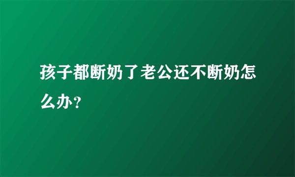 孩子都断奶了老公还不断奶怎么办？