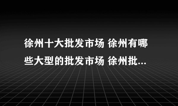 徐州十大批发市场 徐州有哪些大型的批发市场 徐州批发城在哪里